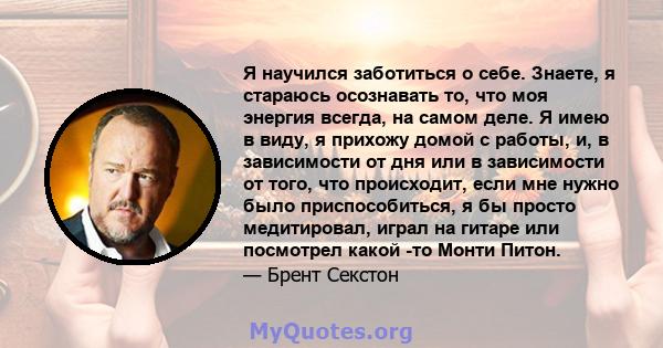 Я научился заботиться о себе. Знаете, я стараюсь осознавать то, что моя энергия всегда, на самом деле. Я имею в виду, я прихожу домой с работы, и, в зависимости от дня или в зависимости от того, что происходит, если мне 