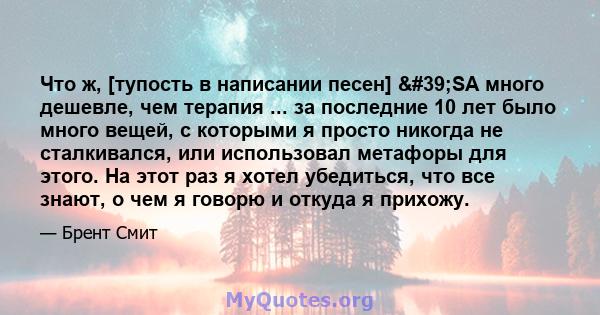 Что ж, [тупость в написании песен] 'SA много дешевле, чем терапия ... за последние 10 лет было много вещей, с которыми я просто никогда не сталкивался, или использовал метафоры для этого. На этот раз я хотел