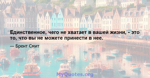 Единственное, чего не хватает в вашей жизни, - это то, что вы не можете принести в нее.