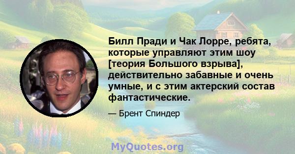 Билл Пради и Чак Лорре, ребята, которые управляют этим шоу [теория Большого взрыва], действительно забавные и очень умные, и с этим актерский состав фантастические.