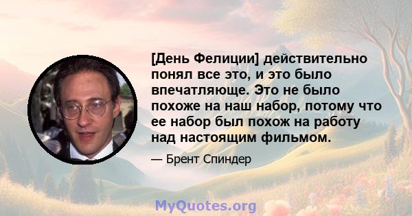 [День Фелиции] действительно понял все это, и это было впечатляюще. Это не было похоже на наш набор, потому что ее набор был похож на работу над настоящим фильмом.