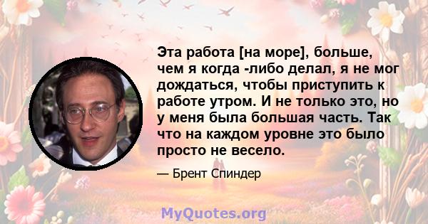 Эта работа [на море], больше, чем я когда -либо делал, я не мог дождаться, чтобы приступить к работе утром. И не только это, но у меня была большая часть. Так что на каждом уровне это было просто не весело.