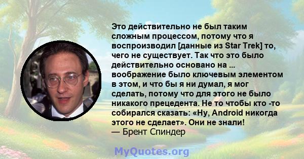 Это действительно не был таким сложным процессом, потому что я воспроизводил [данные из Star Trek] то, чего не существует. Так что это было действительно основано на ... воображение было ключевым элементом в этом, и что 