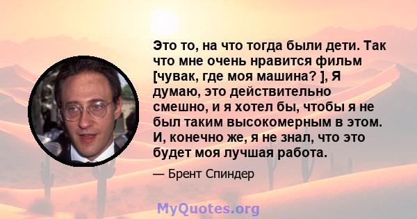 Это то, на что тогда были дети. Так что мне очень нравится фильм [чувак, где моя машина? ], Я думаю, это действительно смешно, и я хотел бы, чтобы я не был таким высокомерным в этом. И, конечно же, я не знал, что это