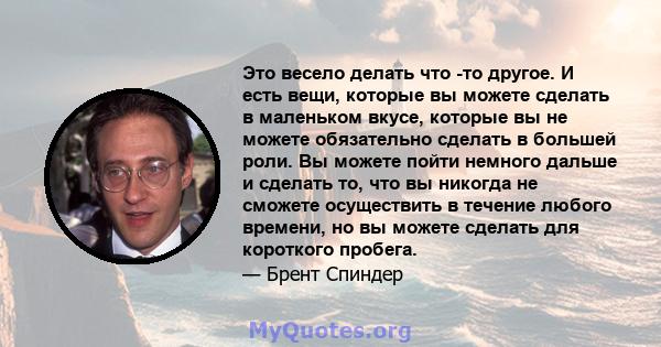 Это весело делать что -то другое. И есть вещи, которые вы можете сделать в маленьком вкусе, которые вы не можете обязательно сделать в большей роли. Вы можете пойти немного дальше и сделать то, что вы никогда не сможете 