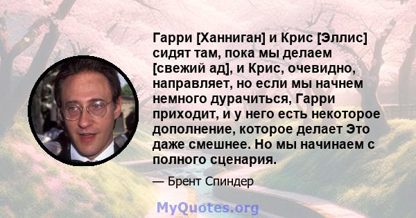 Гарри [Ханниган] и Крис [Эллис] сидят там, пока мы делаем [свежий ад], и Крис, очевидно, направляет, но если мы начнем немного дурачиться, Гарри приходит, и у него есть некоторое дополнение, которое делает Это даже