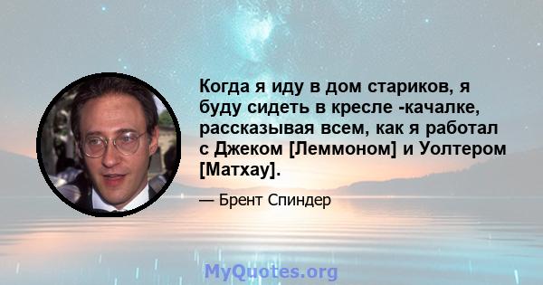 Когда я иду в дом стариков, я буду сидеть в кресле -качалке, рассказывая всем, как я работал с Джеком [Леммоном] и Уолтером [Матхау].