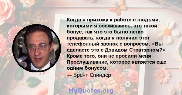 Когда я прихожу к работе с людьми, которыми я восхищаюсь, это такой бонус, так что это было легко продавать, когда я получил этот телефонный звонок с вопросом: «Вы сделаете это с Дэвидом Стратэрном?» Кроме того, они не