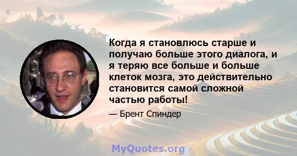 Когда я становлюсь старше и получаю больше этого диалога, и я теряю все больше и больше клеток мозга, это действительно становится самой сложной частью работы!