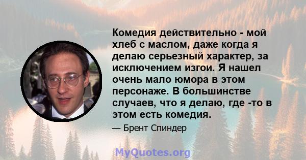 Комедия действительно - мой хлеб с маслом, даже когда я делаю серьезный характер, за исключением изгои. Я нашел очень мало юмора в этом персонаже. В большинстве случаев, что я делаю, где -то в этом есть комедия.