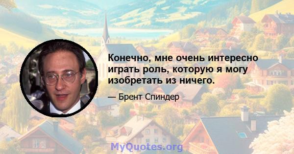 Конечно, мне очень интересно играть роль, которую я могу изобретать из ничего.