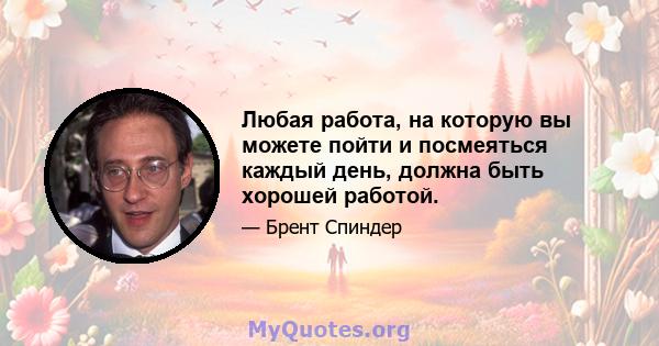 Любая работа, на которую вы можете пойти и посмеяться каждый день, должна быть хорошей работой.