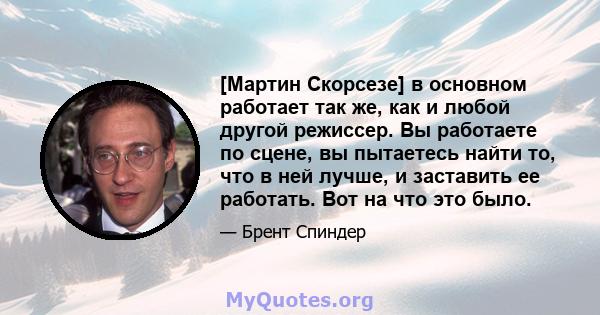 [Мартин Скорсезе] в основном работает так же, как и любой другой режиссер. Вы работаете по сцене, вы пытаетесь найти то, что в ней лучше, и заставить ее работать. Вот на что это было.