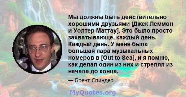 Мы должны быть действительно хорошими друзьями [Джек Леммон и Уолтер Маттау]. Это было просто захватывающе, каждый день. Каждый день. У меня была большая пара музыкальных номеров в [Out to Sea], и я помню, как делал