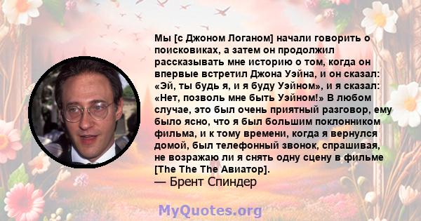 Мы [с Джоном Логаном] начали говорить о поисковиках, а затем он продолжил рассказывать мне историю о том, когда он впервые встретил Джона Уэйна, и он сказал: «Эй, ты будь я, и я буду Уэйном», и я сказал: «Нет, позволь