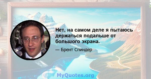 Нет, на самом деле я пытаюсь держаться подальше от большого экрана.