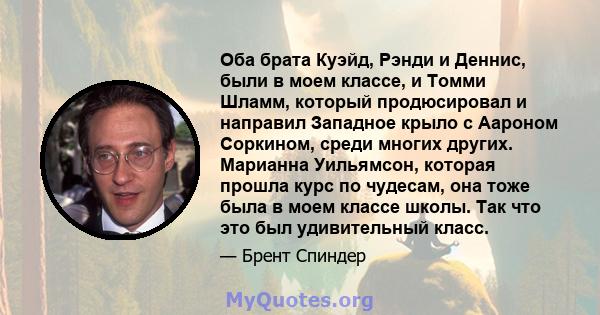 Оба брата Куэйд, Рэнди и Деннис, были в моем классе, и Томми Шламм, который продюсировал и направил Западное крыло с Аароном Соркином, среди многих других. Марианна Уильямсон, которая прошла курс по чудесам, она тоже