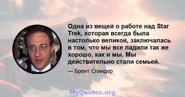 Одна из вещей о работе над Star Trek, которая всегда была настолько великой, заключалась в том, что мы все ладили так же хорошо, как и мы. Мы действительно стали семьей.