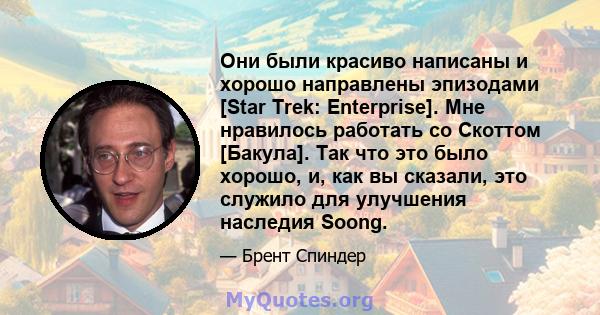 Они были красиво написаны и хорошо направлены эпизодами [Star Trek: Enterprise]. Мне нравилось работать со Скоттом [Бакула]. Так что это было хорошо, и, как вы сказали, это служило для улучшения наследия Soong.