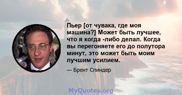 Пьер [от чувака, где моя машина?] Может быть лучшее, что я когда -либо делал. Когда вы перегоняете его до полутора минут, это может быть моим лучшим усилием.