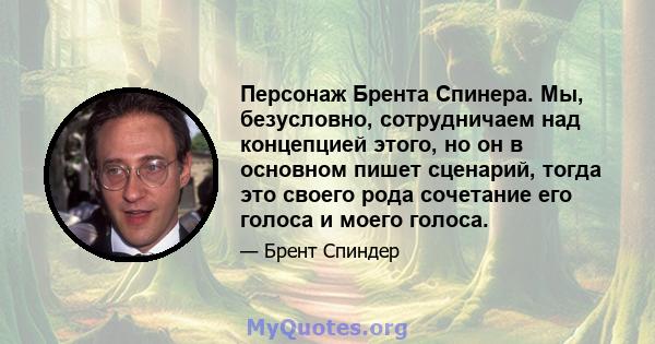 Персонаж Брента Спинера. Мы, безусловно, сотрудничаем над концепцией этого, но он в основном пишет сценарий, тогда это своего рода сочетание его голоса и моего голоса.