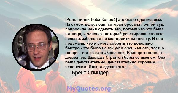 [Роль Билли Боба Конрой] это было одолжением. На самом деле, леди, которая бросала ночной суд, попросила меня сделать это, потому что это была пятница, и человек, который репетировал его всю неделю, заболел и не мог