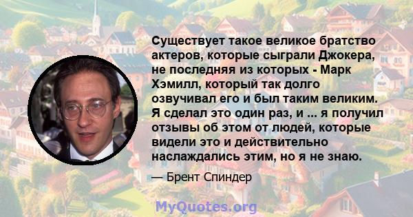 Существует такое великое братство актеров, которые сыграли Джокера, не последняя из которых - Марк Хэмилл, который так долго озвучивал его и был таким великим. Я сделал это один раз, и ... я получил отзывы об этом от