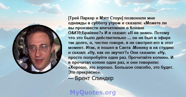 [Трей Паркер и Мэтт Стоун] позвонили мне однажды в субботу утром и сказали: «Можете ли вы произвести впечатление о Конане О'Брайене?» И я сказал: «Я не знаю». Потому что это было действительно ... он не был в эфире