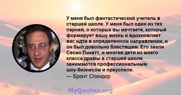 У меня был фантастический учитель в старшей школе. У меня был один из тех парней, о которых вы мечтаете, который формирует вашу жизнь и вдохновляет вас идти в определенном направлении, и он был довольно блестящим. Его