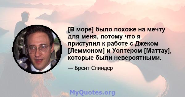 [В море] было похоже на мечту для меня, потому что я приступил к работе с Джеком [Леммоном] и Уолтером [Маттау], которые были невероятными.