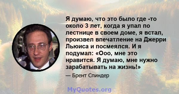 Я думаю, что это было где -то около 3 лет, когда я упал по лестнице в своем доме, я встал, произвел впечатление на Джерри Льюиса и посмеялся. И я подумал: «Ооо, мне это нравится. Я думаю, мне нужно зарабатывать на