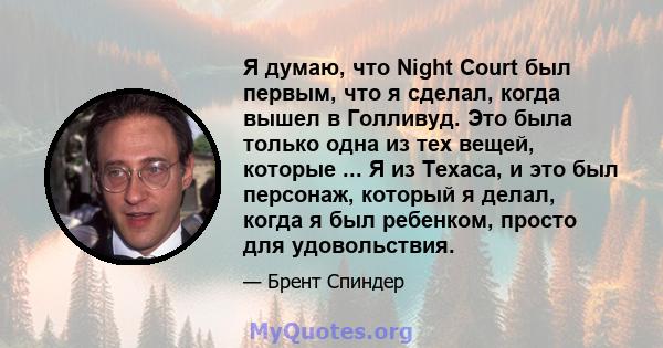 Я думаю, что Night Court был первым, что я сделал, когда вышел в Голливуд. Это была только одна из тех вещей, которые ... Я из Техаса, и это был персонаж, который я делал, когда я был ребенком, просто для удовольствия.