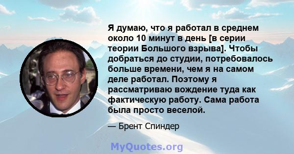 Я думаю, что я работал в среднем около 10 минут в день [в серии теории Большого взрыва]. Чтобы добраться до студии, потребовалось больше времени, чем я на самом деле работал. Поэтому я рассматриваю вождение туда как