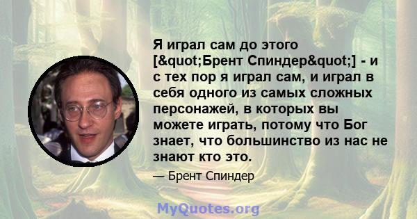 Я играл сам до этого ["Брент Спиндер"] - и с тех пор я играл сам, и играл в себя одного из самых сложных персонажей, в которых вы можете играть, потому что Бог знает, что большинство из нас не знают кто это.