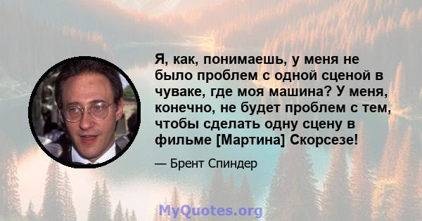 Я, как, понимаешь, у меня не было проблем с одной сценой в чуваке, где моя машина? У меня, конечно, не будет проблем с тем, чтобы сделать одну сцену в фильме [Мартина] Скорсезе!