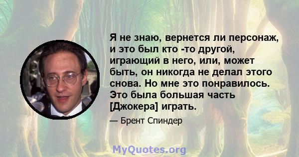 Я не знаю, вернется ли персонаж, и это был кто -то другой, играющий в него, или, может быть, он никогда не делал этого снова. Но мне это понравилось. Это была большая часть [Джокера] играть.