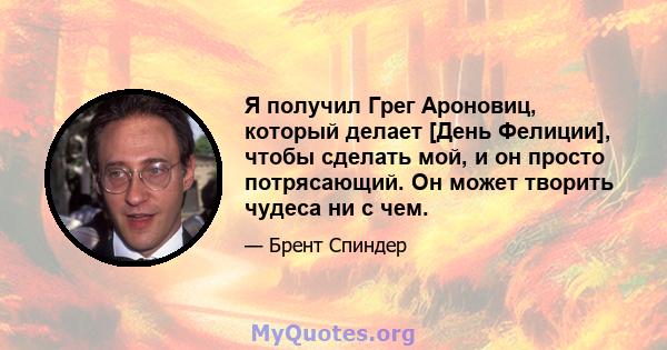 Я получил Грег Ароновиц, который делает [День Фелиции], чтобы сделать мой, и он просто потрясающий. Он может творить чудеса ни с чем.