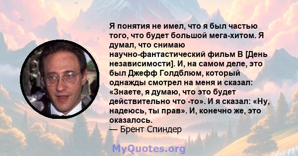 Я понятия не имел, что я был частью того, что будет большой мега-хитом. Я думал, что снимаю научно-фантастический фильм B [День независимости]. И, на самом деле, это был Джефф Голдблюм, который однажды смотрел на меня и 