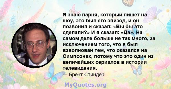 Я знаю парня, который пишет на шоу, это был его эпизод, и он позвонил и сказал: «Вы бы это сделали?» И я сказал: «Да». На самом деле больше не так много, за исключением того, что я был взволнован тем, что оказался на