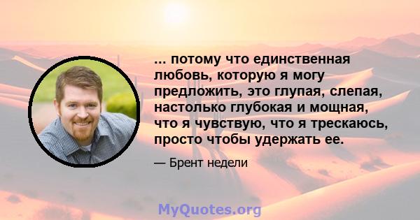 ... потому что единственная любовь, которую я могу предложить, это глупая, слепая, настолько глубокая и мощная, что я чувствую, что я трескаюсь, просто чтобы удержать ее.