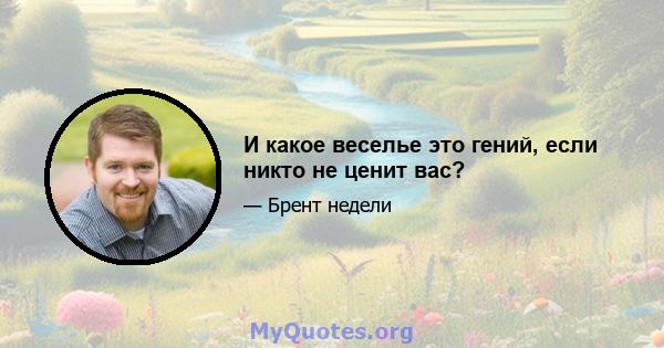 И какое веселье это гений, если никто не ценит вас?