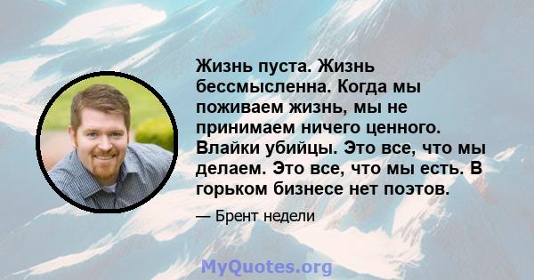 Жизнь пуста. Жизнь бессмысленна. Когда мы поживаем жизнь, мы не принимаем ничего ценного. Влайки убийцы. Это все, что мы делаем. Это все, что мы есть. В горьком бизнесе нет поэтов.