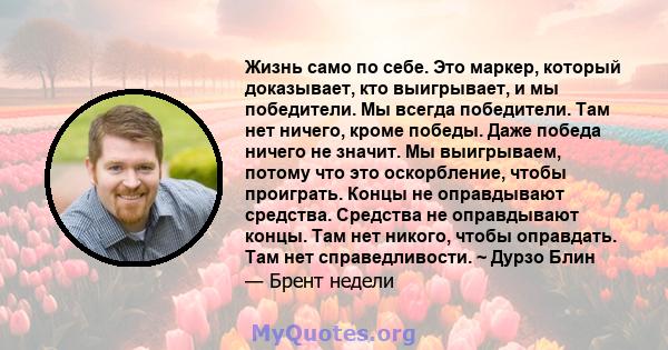 Жизнь само по себе. Это маркер, который доказывает, кто выигрывает, и мы победители. Мы всегда победители. Там нет ничего, кроме победы. Даже победа ничего не значит. Мы выигрываем, потому что это оскорбление, чтобы