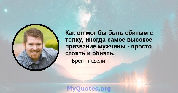 Как он мог бы быть сбитым с толку, иногда самое высокое призвание мужчины - просто стоять и обнять.