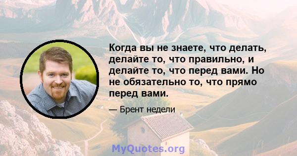 Когда вы не знаете, что делать, делайте то, что правильно, и делайте то, что перед вами. Но не обязательно то, что прямо перед вами.