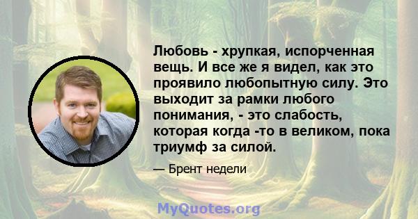 Любовь - хрупкая, испорченная вещь. И все же я видел, как это проявило любопытную силу. Это выходит за рамки любого понимания, - это слабость, которая когда -то в великом, пока триумф за силой.