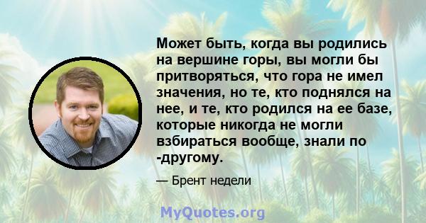 Может быть, когда вы родились на вершине горы, вы могли бы притворяться, что гора не имел значения, но те, кто поднялся на нее, и те, кто родился на ее базе, которые никогда не могли взбираться вообще, знали по -другому.