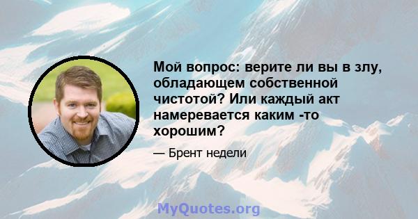 Мой вопрос: верите ли вы в злу, обладающем собственной чистотой? Или каждый акт намеревается каким -то хорошим?