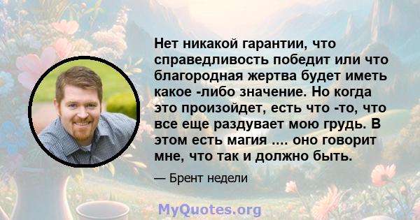 Нет никакой гарантии, что справедливость победит или что благородная жертва будет иметь какое -либо значение. Но когда это произойдет, есть что -то, что все еще раздувает мою грудь. В этом есть магия .... оно говорит