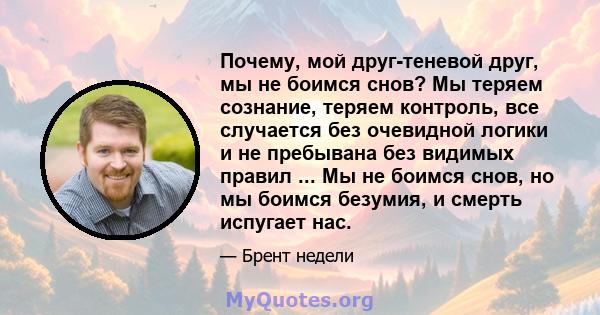 Почему, мой друг-теневой друг, мы не боимся снов? Мы теряем сознание, теряем контроль, все случается без очевидной логики и не пребывана без видимых правил ... Мы не боимся снов, но мы боимся безумия, и смерть испугает